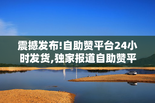 震撼发布!自助赞平台24小时发货,独家报道自助赞平台实现全天候发货服务 满足您的即时需求！